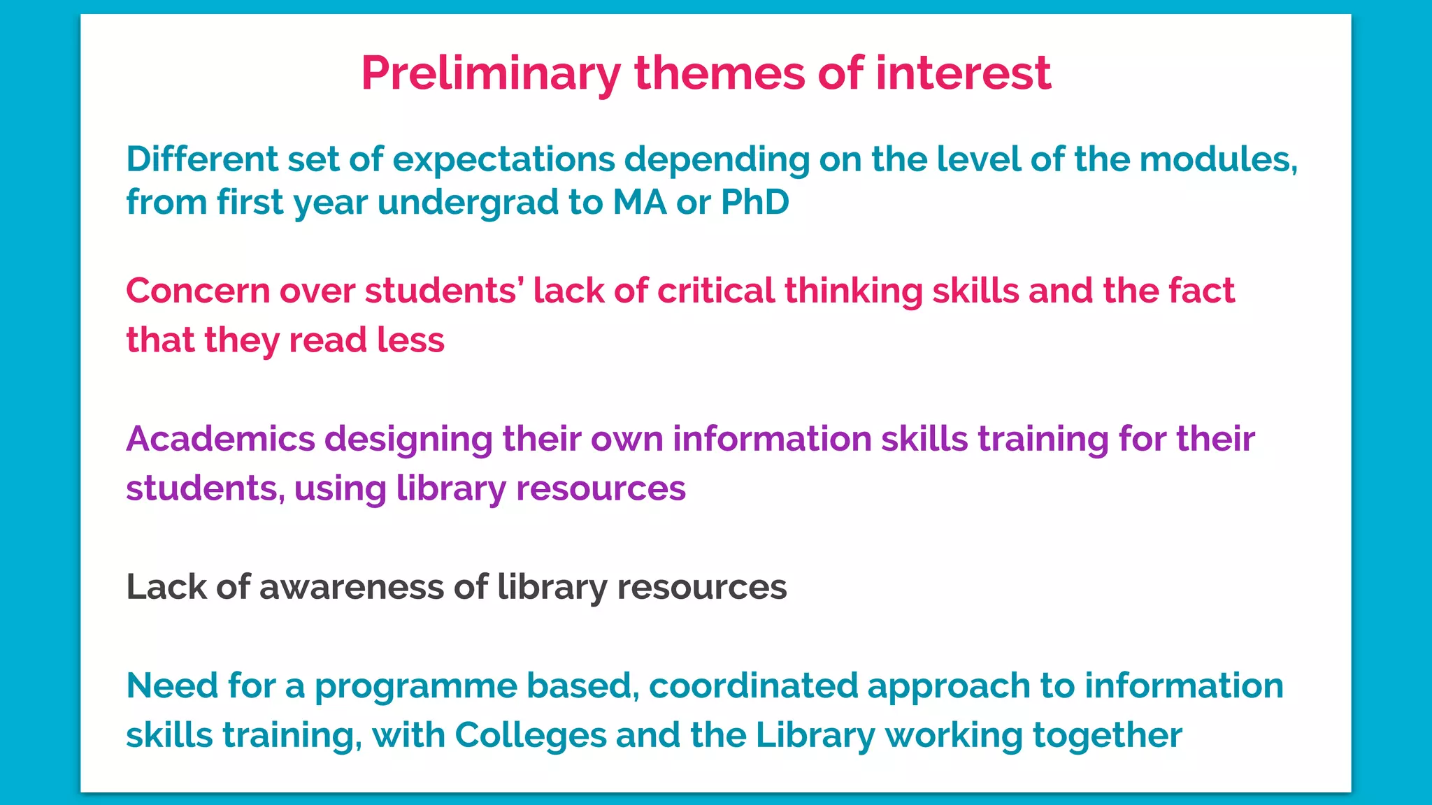 Preliminary themes of interest
Different set of expectations depending on the level of the modules,
from first year undergrad to MA or PhD
Concern over students’ lack of critical thinking skills and the fact
that they read less
Academics designing their own information skills training for their
students, using library resources
Lack of awareness of library resources
Need for a programme based, coordinated approach to information
skills training, with Colleges and the Library working together
 