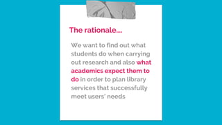 The rationale….
We want to find out what
students do when carrying
out research and also what
academics expect them to
do in order to plan library
services that successfully
meet users’ needs
 