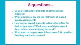 8 questions….
1. Do you teach undergraduate or postgraduate
modules?
2. What would you say are the hallmarks of a good
quality assignment?
3. How do you expect students to find information for
their assignments? What steps would you expect
them to take in undertaking this work?
4. What sources do you expect them to use? Do you find
that they use these sources?
 