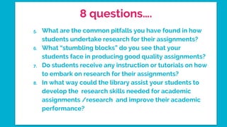 8 questions….
5. What are the common pitfalls you have found in how
students undertake research for their assignments?
6. What “stumbling blocks” do you see that your
students face in producing good quality assignments?
7. Do students receive any instruction or tutorials on how
to embark on research for their assignments?
8. In what way could the library assist your students to
develop the research skills needed for academic
assignments /research and improve their academic
performance?
 
