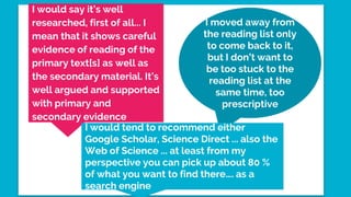 I moved away from
the reading list only
to come back to it,
but I don’t want to
be too stuck to the
reading list at the
same time, too
prescriptive
I would say it’s well
researched, first of all... I
mean that it shows careful
evidence of reading of the
primary text[s] as well as
the secondary material. It’s
well argued and supported
with primary and
secondary evidence
I would tend to recommend either
Google Scholar, Science Direct ... also the
Web of Science ... at least from my
perspective you can pick up about 80 %
of what you want to find there…. as a
search engine
 