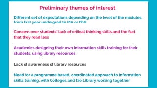 Preliminary themes of interest
Different set of expectations depending on the level of the modules,
from first year undergrad to MA or PhD
Concern over students’ lack of critical thinking skills and the fact
that they read less
Academics designing their own information skills training for their
students, using library resources
Lack of awareness of library resources
Need for a programme based, coordinated approach to information
skills training, with Colleges and the Library working together
 