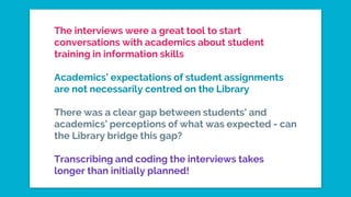 The interviews were a great tool to start
conversations with academics about student
training in information skills
Academics’ expectations of student assignments
are not necessarily centred on the Library
There was a clear gap between students’ and
academics’ perceptions of what was expected - can
the Library bridge this gap?
Transcribing and coding the interviews takes
longer than initially planned!
 