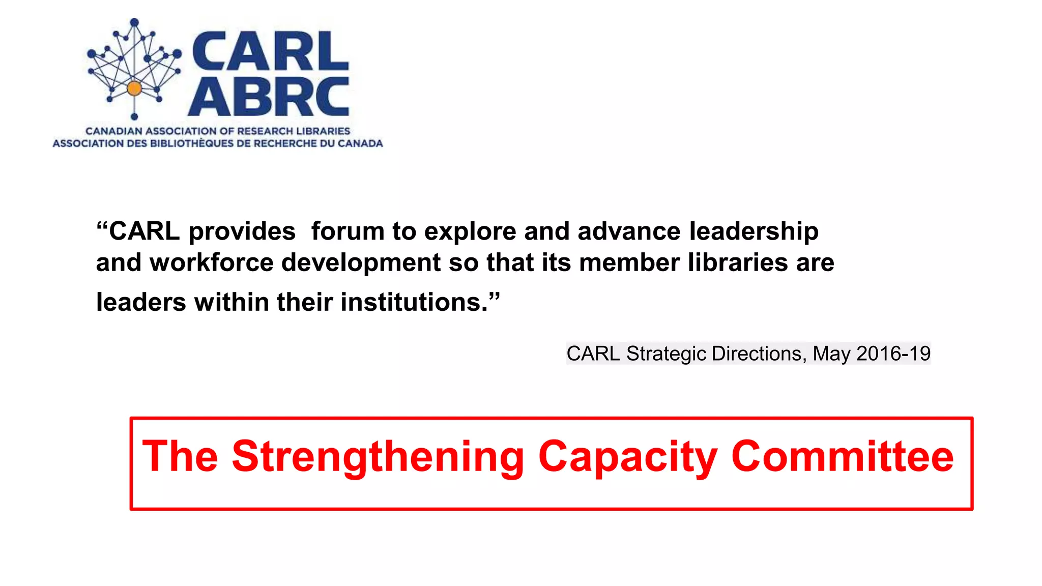 CARL Strategic Directions, May 2016-19
“CARL provides forum to explore and advance leadership
and workforce development so that its member libraries are
leaders within their institutions.”
The Strengthening Capacity Committee
 