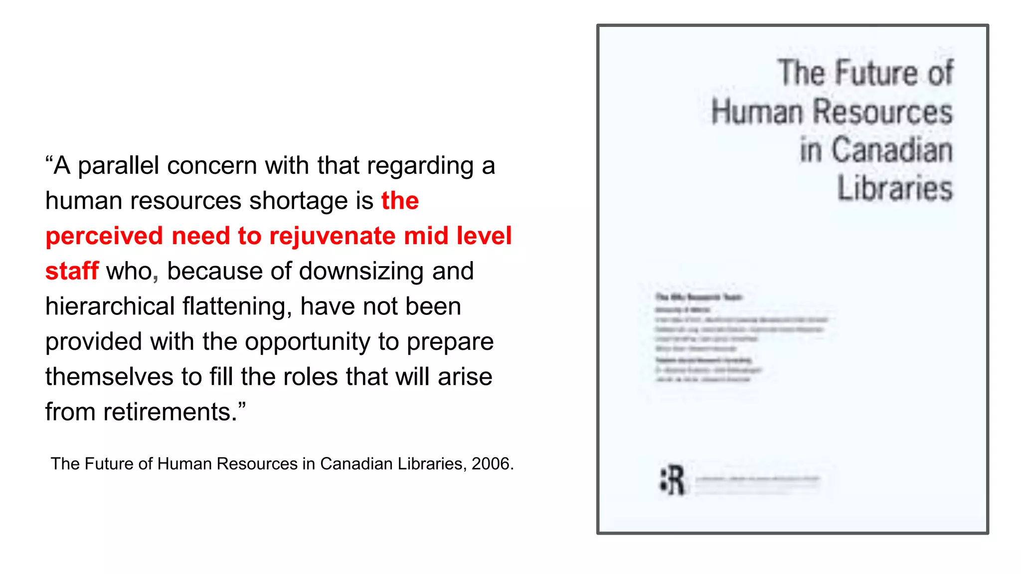 “A parallel concern with that regarding a
human resources shortage is the
perceived need to rejuvenate mid level
staff who, because of downsizing and
hierarchical flattening, have not been
provided with the opportunity to prepare
themselves to fill the roles that will arise
from retirements.”
The Future of Human Resources in Canadian Libraries, 2006.
 
