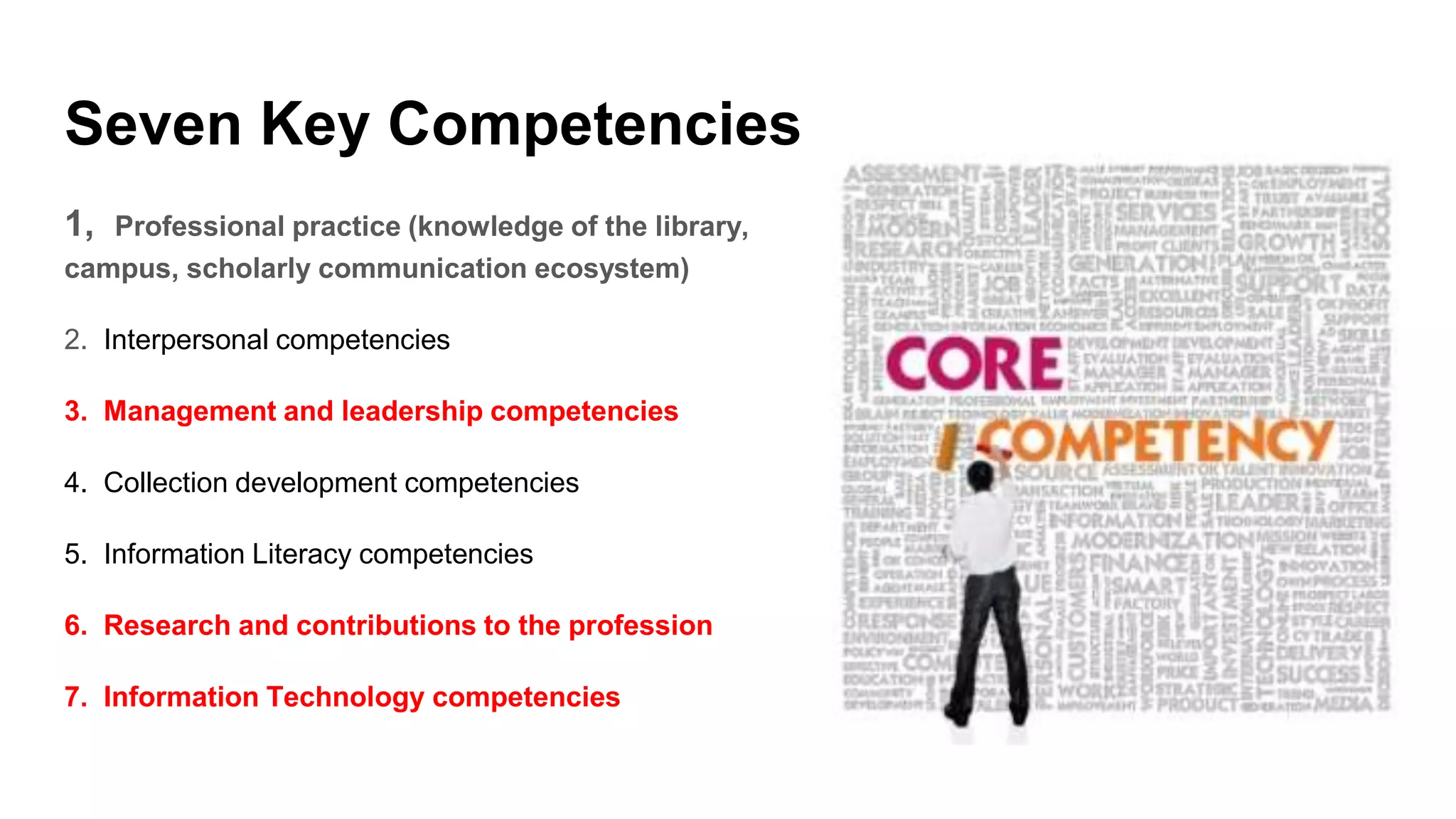 Seven Key Competencies
1, Professional practice (knowledge of the library,
campus, scholarly communication ecosystem)
2. Interpersonal competencies
3. Management and leadership competencies
4. Collection development competencies
5. Information Literacy competencies
6. Research and contributions to the profession
7. Information Technology competencies
 