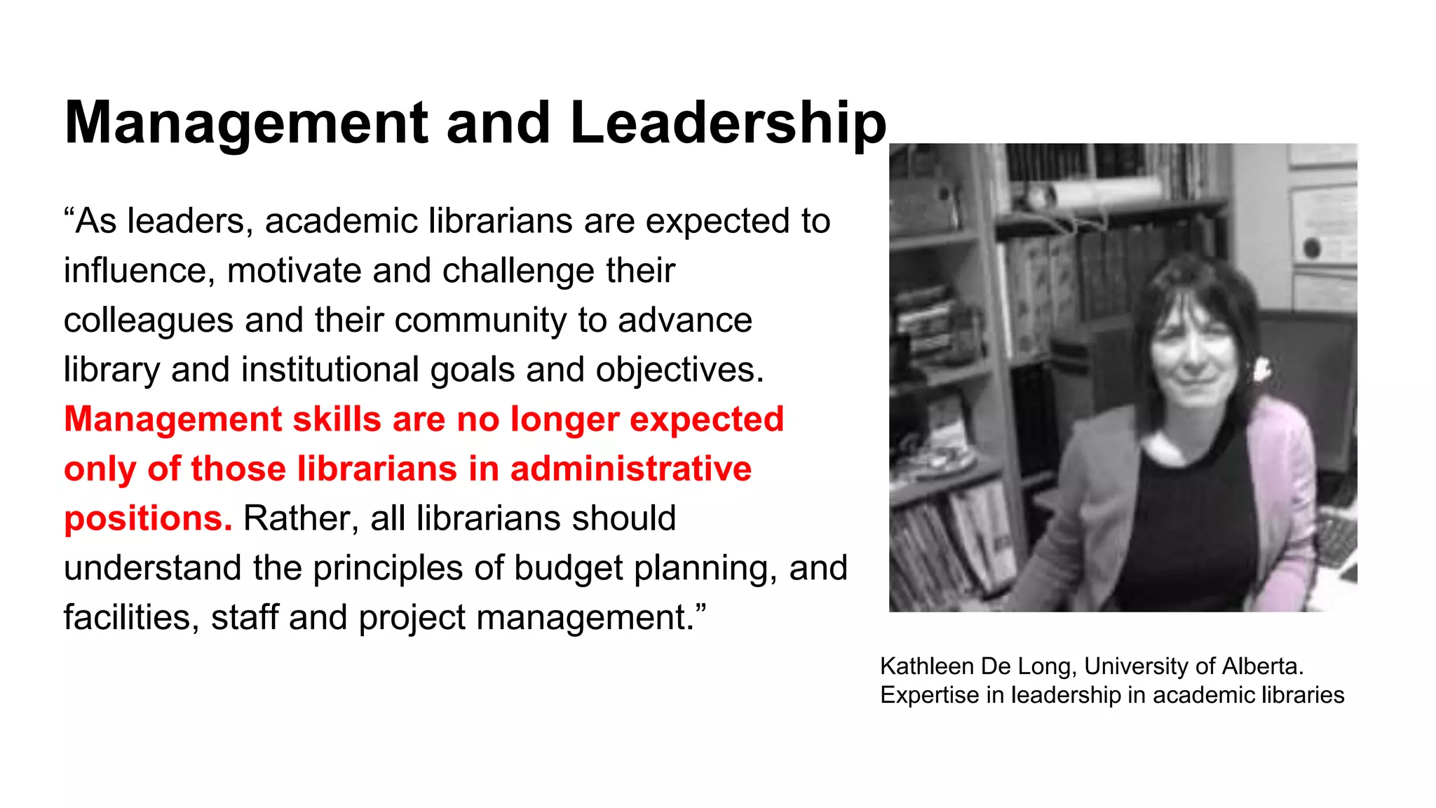 Management and Leadership
“As leaders, academic librarians are expected to
influence, motivate and challenge their
colleagues and their community to advance
library and institutional goals and objectives.
Management skills are no longer expected
only of those librarians in administrative
positions. Rather, all librarians should
understand the principles of budget planning, and
facilities, staff and project management.”
Kathleen De Long, University of Alberta.
Expertise in leadership in academic libraries
 