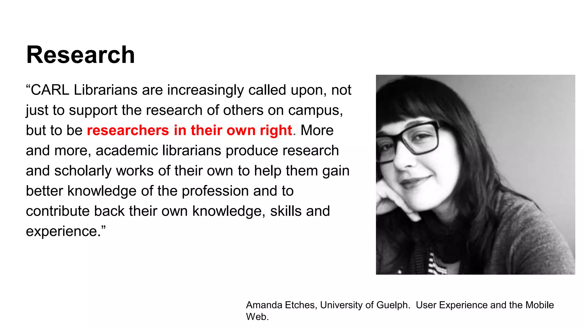 Research
“CARL Librarians are increasingly called upon, not
just to support the research of others on campus,
but to be researchers in their own right. More
and more, academic librarians produce research
and scholarly works of their own to help them gain
better knowledge of the profession and to
contribute back their own knowledge, skills and
experience.”
Amanda Etches, University of Guelph. User Experience and the Mobile
Web.
 