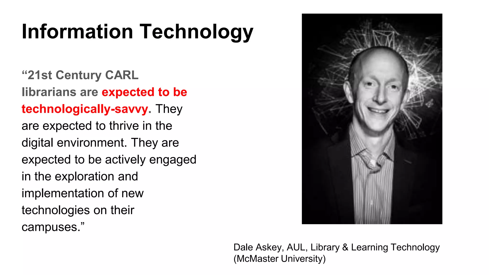 Information Technology
“21st Century CARL
librarians are expected to be
technologically-savvy. They
are expected to thrive in the
digital environment. They are
expected to be actively engaged
in the exploration and
implementation of new
technologies on their
campuses.”
Dale Askey, AUL, Library & Learning Technology
(McMaster University)
 