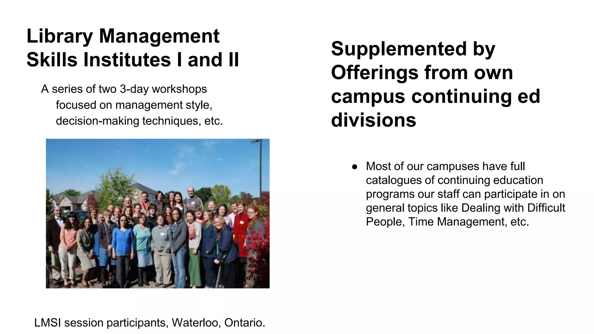 Library Management
Skills Institutes I and II
A series of two 3-day workshops
focused on management style,
decision-making techniques, etc.
LMSI session participants, Waterloo, Ontario.
Supplemented by
Offerings from own
campus continuing ed
divisions
● Most of our campuses have full
catalogues of continuing education
programs our staff can participate in on
general topics like Dealing with Difficult
People, Time Management, etc.
 