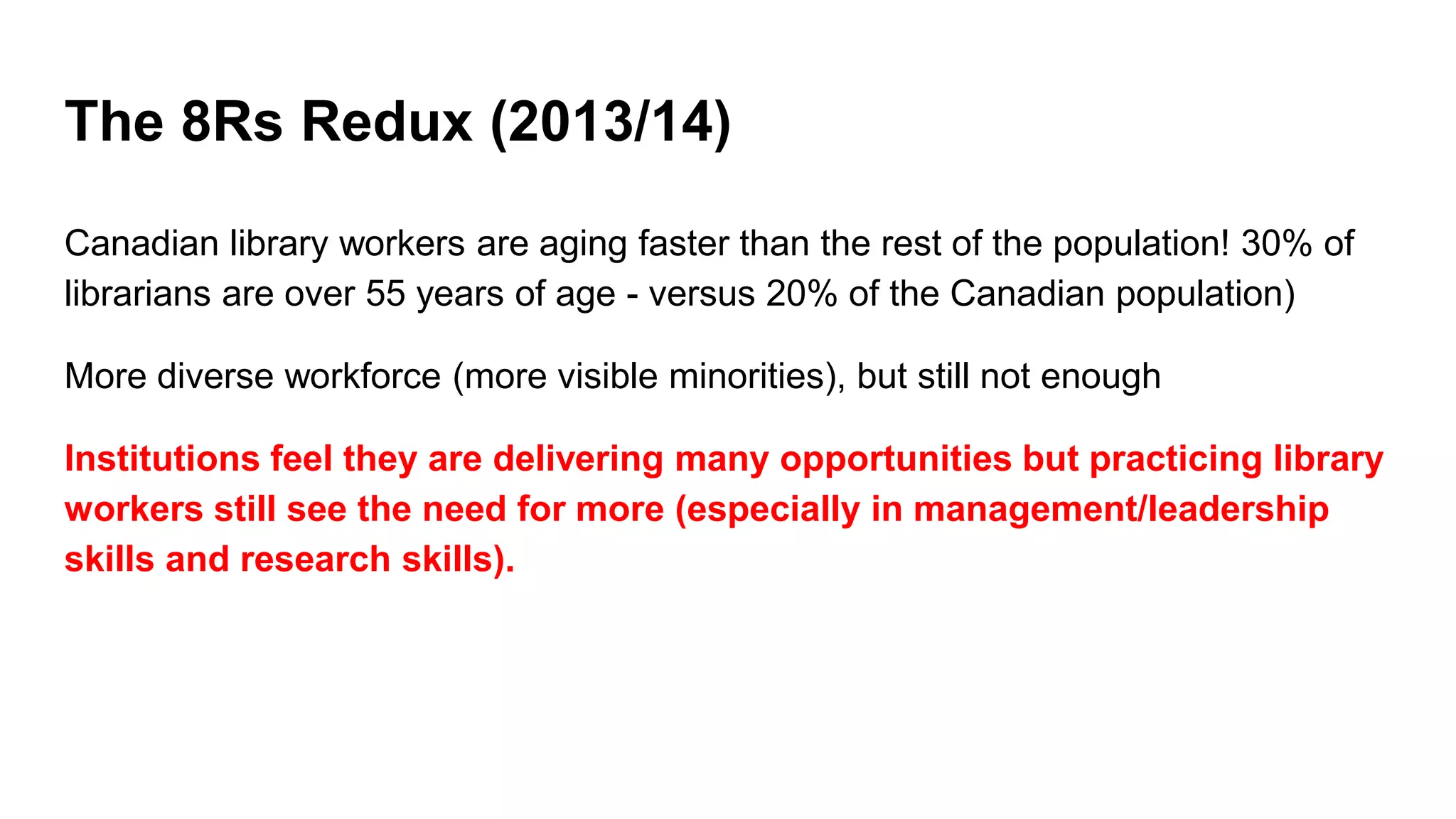 The 8Rs Redux (2013/14)
Canadian library workers are aging faster than the rest of the population! 30% of
librarians are over 55 years of age - versus 20% of the Canadian population)
More diverse workforce (more visible minorities), but still not enough
Institutions feel they are delivering many opportunities but practicing library
workers still see the need for more (especially in management/leadership
skills and research skills).
 