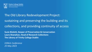 The Old Library Redevelopment Project:
sustaining and preserving the building and its
collections, and providing continuity of access
Susie Bioletti, Keeper of Preservation & Conservation
Laura Shanahan, Head of Research Collections
The Library of Trinity College Dublin
CONUL Conference
25 May 2023
 