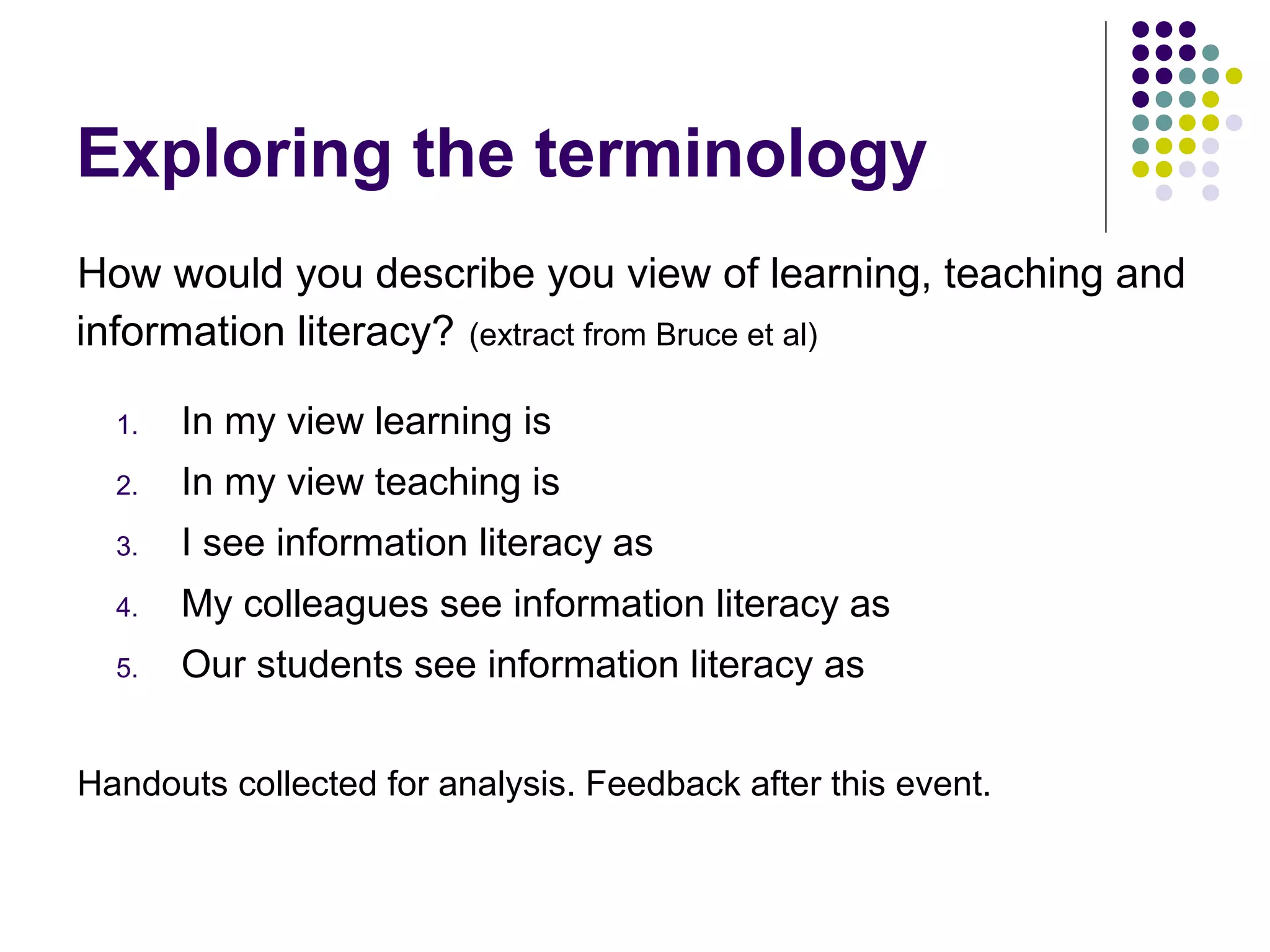 Exploring the terminology
How would you describe you view of learning, teaching and
information literacy? (extract from Bruce et al)
1. In my view learning is
2. In my view teaching is
3. I see information literacy as
4. My colleagues see information literacy as
5. Our students see information literacy as
Handouts collected for analysis. Feedback after this event.
 