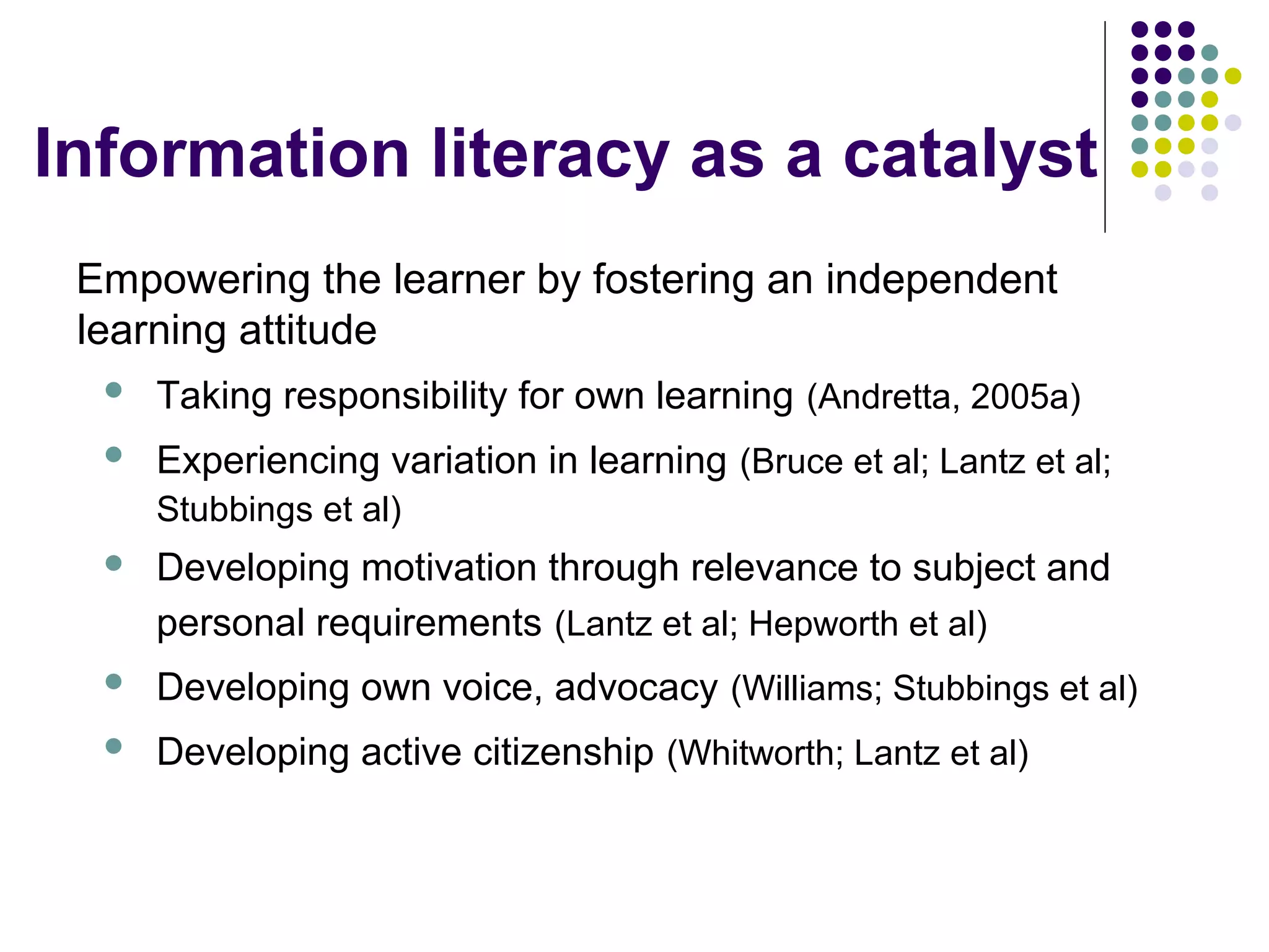 Information literacy as a catalyst
Empowering the learner by fostering an independent
learning attitude
 Taking responsibility for own learning (Andretta, 2005a)
 Experiencing variation in learning (Bruce et al; Lantz et al;
Stubbings et al)
 Developing motivation through relevance to subject and
personal requirements (Lantz et al; Hepworth et al)
 Developing own voice, advocacy (Williams; Stubbings et al)
 Developing active citizenship (Whitworth; Lantz et al)
 