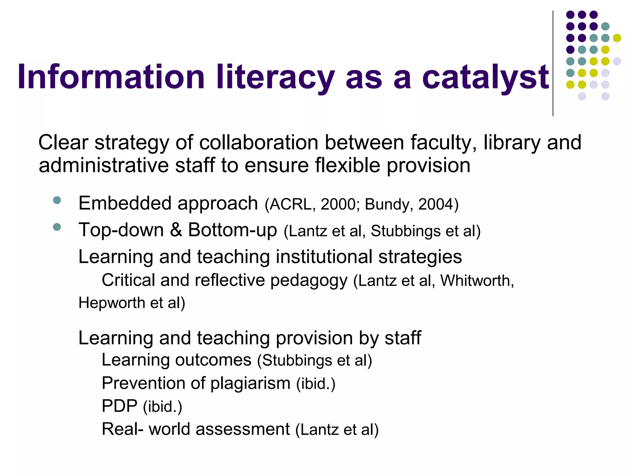 Information literacy as a catalyst
Clear strategy of collaboration between faculty, library and
administrative staff to ensure flexible provision
 Embedded approach (ACRL, 2000; Bundy, 2004)
 Top-down & Bottom-up (Lantz et al, Stubbings et al)
Learning and teaching institutional strategies
Critical and reflective pedagogy (Lantz et al, Whitworth,
Hepworth et al)
Learning and teaching provision by staff
Learning outcomes (Stubbings et al)
Prevention of plagiarism (ibid.)
PDP (ibid.)
Real- world assessment (Lantz et al)
 