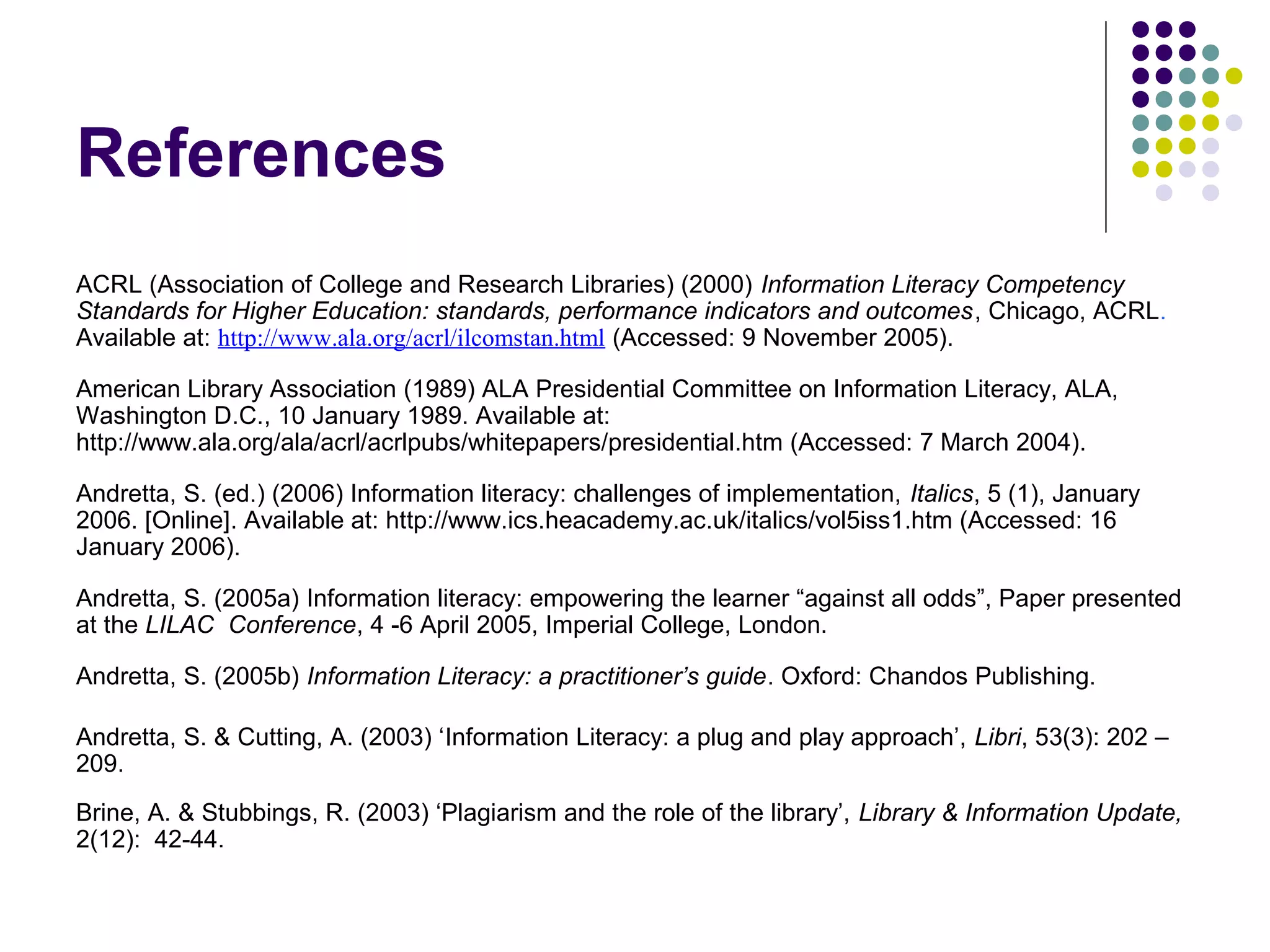References
ACRL (Association of College and Research Libraries) (2000) Information Literacy Competency
Standards for Higher Education: standards, performance indicators and outcomes, Chicago, ACRL.
Available at: http://www.ala.org/acrl/ilcomstan.html (Accessed: 9 November 2005).
American Library Association (1989) ALA Presidential Committee on Information Literacy, ALA,
Washington D.C., 10 January 1989. Available at:
http://www.ala.org/ala/acrl/acrlpubs/whitepapers/presidential.htm (Accessed: 7 March 2004).
Andretta, S. (ed.) (2006) Information literacy: challenges of implementation, Italics, 5 (1), January
2006. [Online]. Available at: http://www.ics.heacademy.ac.uk/italics/vol5iss1.htm (Accessed: 16
January 2006).
Andretta, S. (2005a) Information literacy: empowering the learner “against all odds”, Paper presented
at the LILAC Conference, 4 -6 April 2005, Imperial College, London.
Andretta, S. (2005b) Information Literacy: a practitioner’s guide. Oxford: Chandos Publishing.
Andretta, S. & Cutting, A. (2003) ‘Information Literacy: a plug and play approach’, Libri, 53(3): 202 –
209.
Brine, A. & Stubbings, R. (2003) ‘Plagiarism and the role of the library’, Library & Information Update,
2(12): 42-44.
 