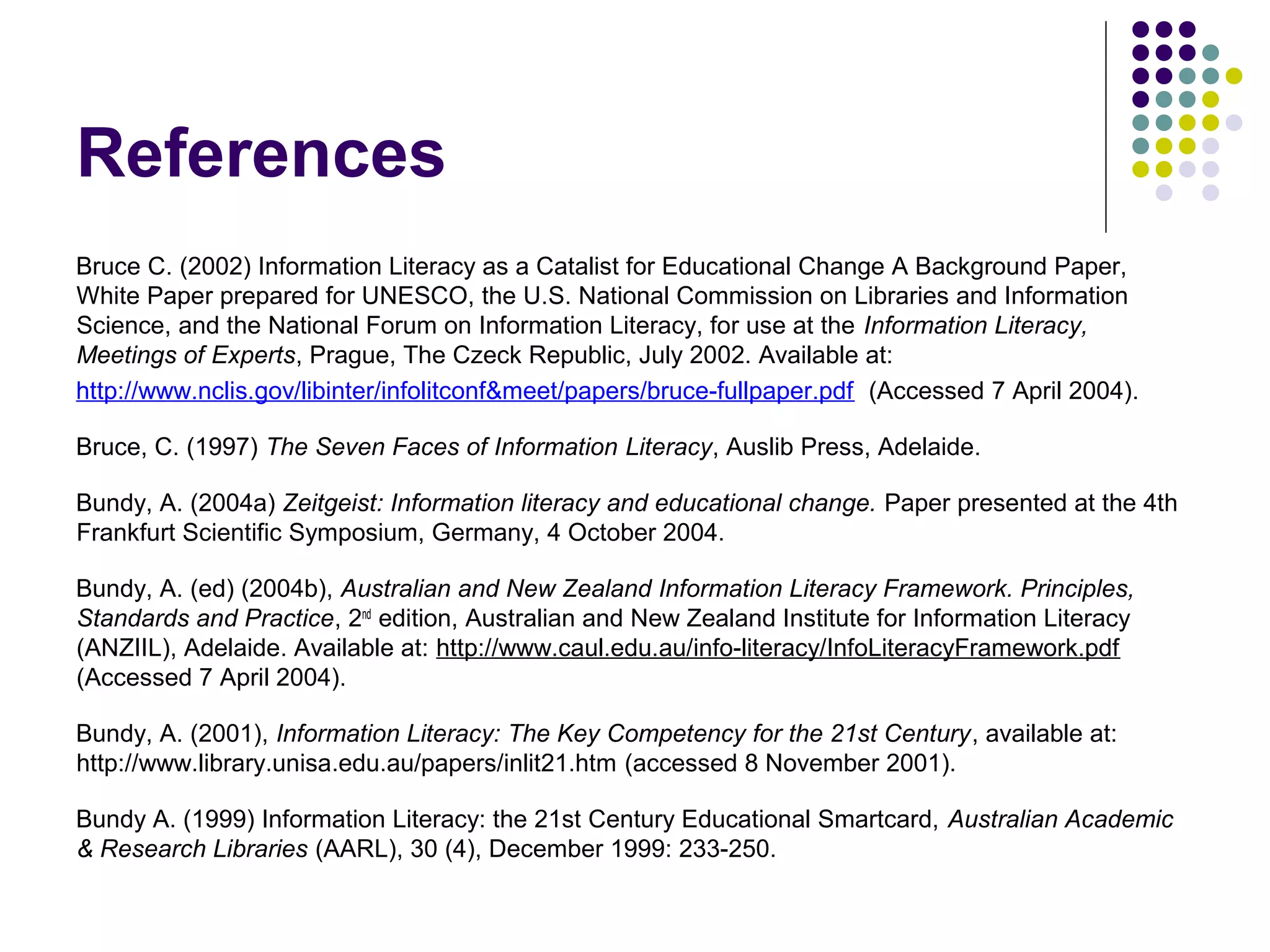 References
Bruce C. (2002) Information Literacy as a Catalist for Educational Change A Background Paper,
White Paper prepared for UNESCO, the U.S. National Commission on Libraries and Information
Science, and the National Forum on Information Literacy, for use at the Information Literacy,
Meetings of Experts, Prague, The Czeck Republic, July 2002. Available at:
http://www.nclis.gov/libinter/infolitconf&meet/papers/bruce-fullpaper.pdf (Accessed 7 April 2004).
Bruce, C. (1997) The Seven Faces of Information Literacy, Auslib Press, Adelaide.
Bundy, A. (2004a) Zeitgeist: Information literacy and educational change. Paper presented at the 4th
Frankfurt Scientific Symposium, Germany, 4 October 2004.
Bundy, A. (ed) (2004b), Australian and New Zealand Information Literacy Framework. Principles,
Standards and Practice, 2nd
edition, Australian and New Zealand Institute for Information Literacy
(ANZIIL), Adelaide. Available at: http://www.caul.edu.au/info-literacy/InfoLiteracyFramework.pdf
(Accessed 7 April 2004).
Bundy, A. (2001), Information Literacy: The Key Competency for the 21st Century, available at:
http://www.library.unisa.edu.au/papers/inlit21.htm (accessed 8 November 2001).
Bundy A. (1999) Information Literacy: the 21st Century Educational Smartcard, Australian Academic
& Research Libraries (AARL), 30 (4), December 1999: 233-250.
 