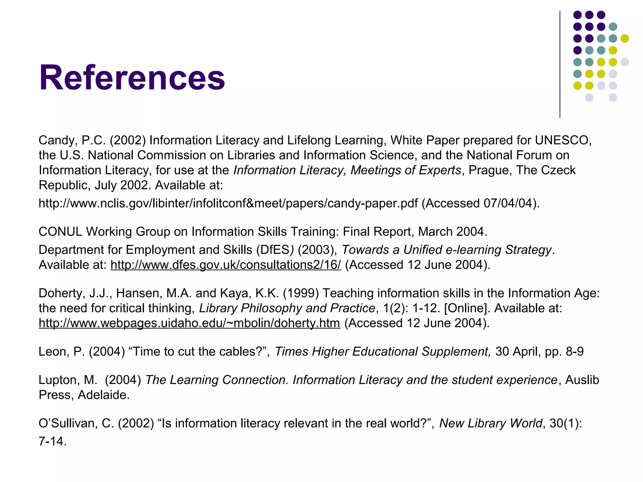 References
Candy, P.C. (2002) Information Literacy and Lifelong Learning, White Paper prepared for UNESCO,
the U.S. National Commission on Libraries and Information Science, and the National Forum on
Information Literacy, for use at the Information Literacy, Meetings of Experts, Prague, The Czeck
Republic, July 2002. Available at:
http://www.nclis.gov/libinter/infolitconf&meet/papers/candy-paper.pdf (Accessed 07/04/04).
CONUL Working Group on Information Skills Training: Final Report, March 2004.
Department for Employment and Skills (DfES) (2003), Towards a Unified e-learning Strategy.
Available at: http://www.dfes.gov.uk/consultations2/16/ (Accessed 12 June 2004).
Doherty, J.J., Hansen, M.A. and Kaya, K.K. (1999) Teaching information skills in the Information Age:
the need for critical thinking, Library Philosophy and Practice, 1(2): 1-12. [Online]. Available at:
http://www.webpages.uidaho.edu/~mbolin/doherty.htm (Accessed 12 June 2004).
Leon, P. (2004) “Time to cut the cables?”, Times Higher Educational Supplement, 30 April, pp. 8-9
Lupton, M. (2004) The Learning Connection. Information Literacy and the student experience, Auslib
Press, Adelaide.
O’Sullivan, C. (2002) “Is information literacy relevant in the real world?”, New Library World, 30(1):
7-14.
 