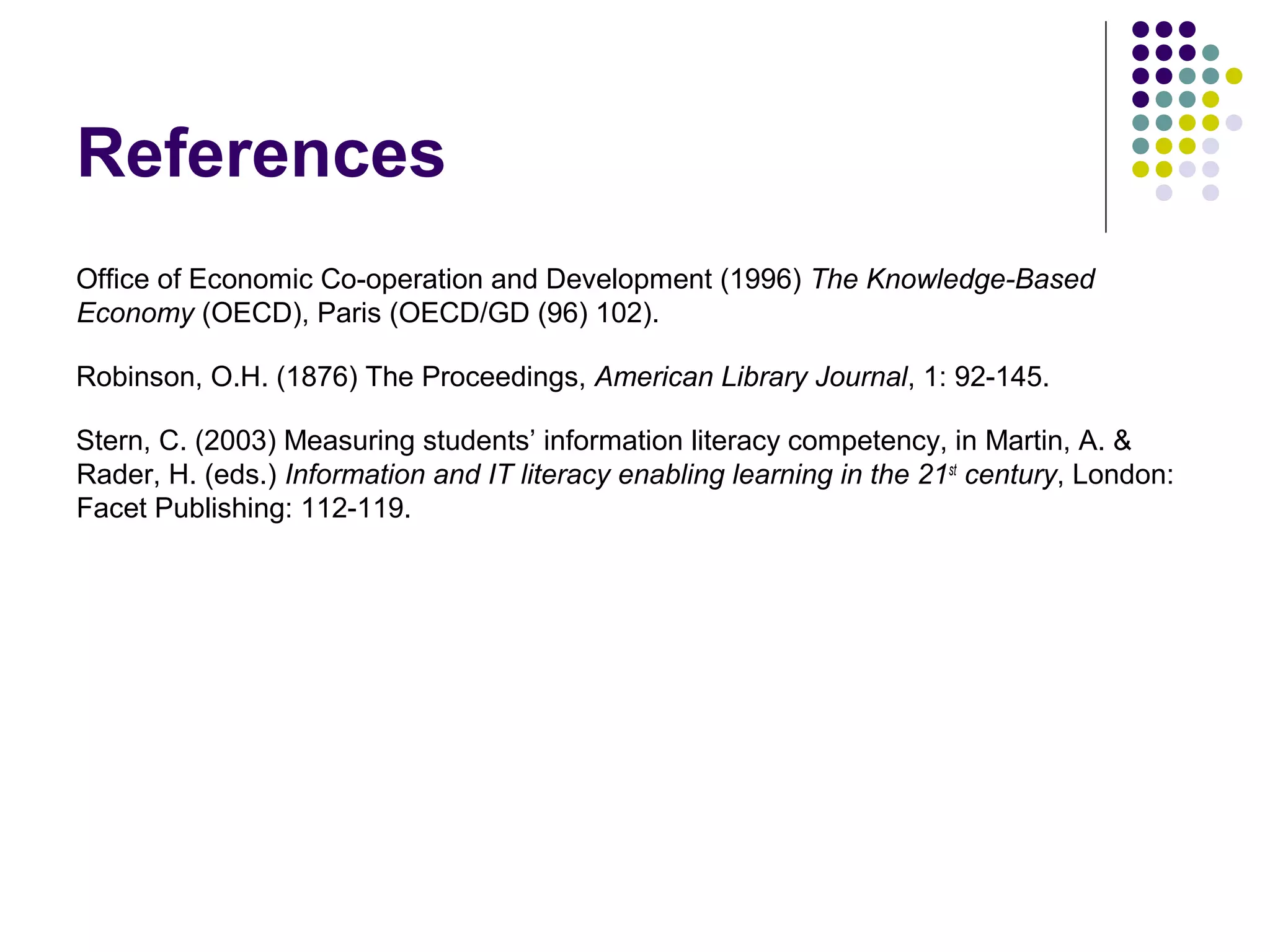 References
Office of Economic Co-operation and Development (1996) The Knowledge-Based
Economy (OECD), Paris (OECD/GD (96) 102).
Robinson, O.H. (1876) The Proceedings, American Library Journal, 1: 92-145.
Stern, C. (2003) Measuring students’ information literacy competency, in Martin, A. &
Rader, H. (eds.) Information and IT literacy enabling learning in the 21st
century, London:
Facet Publishing: 112-119.
 