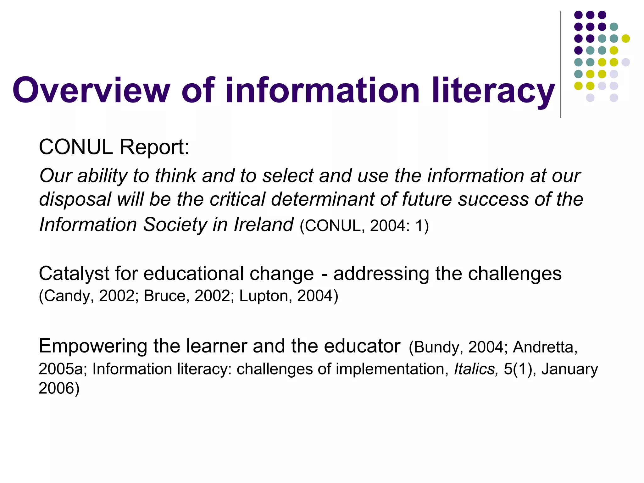 Overview of information literacy
CONUL Report:
Our ability to think and to select and use the information at our
disposal will be the critical determinant of future success of the
Information Society in Ireland (CONUL, 2004: 1)
Catalyst for educational change - addressing the challenges
(Candy, 2002; Bruce, 2002; Lupton, 2004)
Empowering the learner and the educator (Bundy, 2004; Andretta,
2005a; Information literacy: challenges of implementation, Italics, 5(1), January
2006)
 