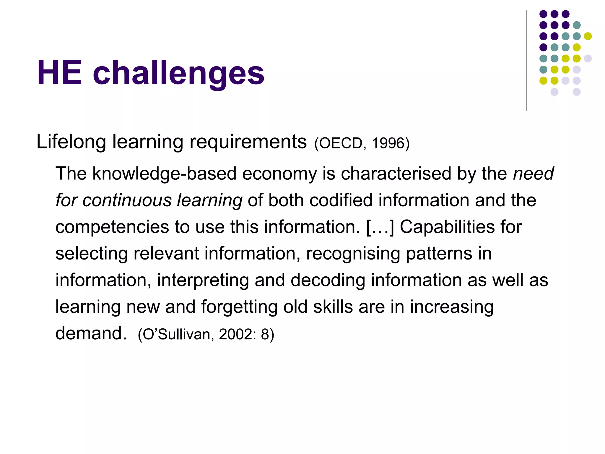 HE challenges
Lifelong learning requirements (OECD, 1996)
The knowledge-based economy is characterised by the need
for continuous learning of both codified information and the
competencies to use this information. […] Capabilities for
selecting relevant information, recognising patterns in
information, interpreting and decoding information as well as
learning new and forgetting old skills are in increasing
demand. (O’Sullivan, 2002: 8)
 