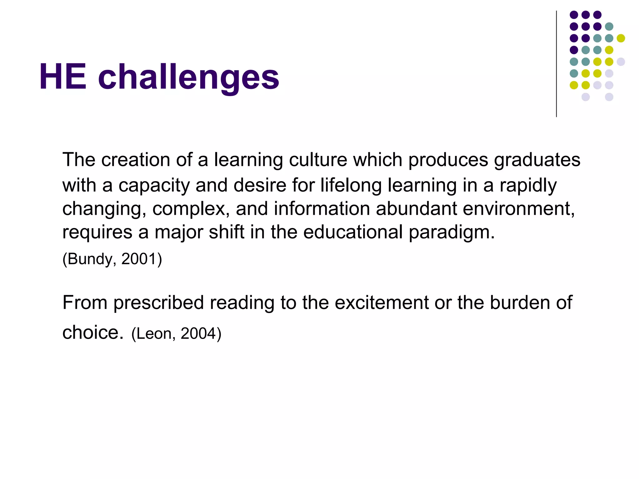 HE challenges
The creation of a learning culture which produces graduates
with a capacity and desire for lifelong learning in a rapidly
changing, complex, and information abundant environment,
requires a major shift in the educational paradigm.
(Bundy, 2001)
From prescribed reading to the excitement or the burden of
choice. (Leon, 2004)
 