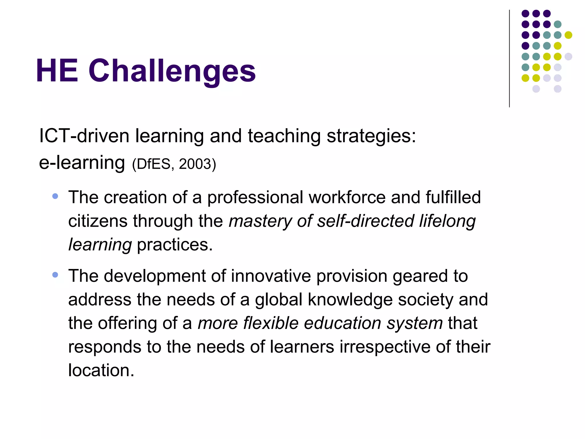 HE Challenges
ICT-driven learning and teaching strategies:
e-learning (DfES, 2003)
• The creation of a professional workforce and fulfilled
citizens through the mastery of self-directed lifelong
learning practices.
• The development of innovative provision geared to
address the needs of a global knowledge society and
the offering of a more flexible education system that
responds to the needs of learners irrespective of their
location.
 