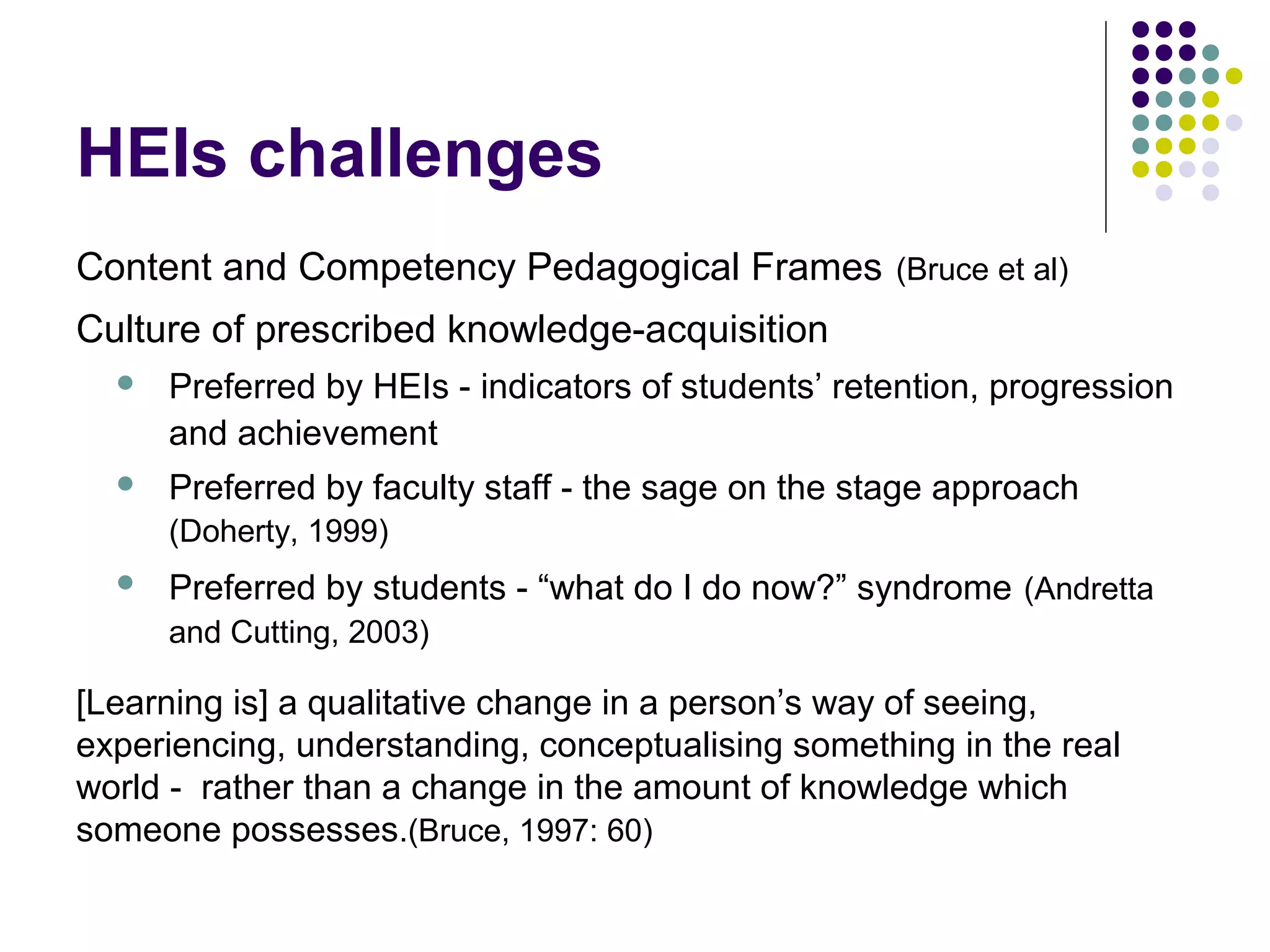 HEIs challenges
Content and Competency Pedagogical Frames (Bruce et al)
Culture of prescribed knowledge-acquisition
 Preferred by HEIs - indicators of students’ retention, progression
and achievement
 Preferred by faculty staff - the sage on the stage approach
(Doherty, 1999)
 Preferred by students - “what do I do now?” syndrome (Andretta
and Cutting, 2003)
[Learning is] a qualitative change in a person’s way of seeing,
experiencing, understanding, conceptualising something in the real
world - rather than a change in the amount of knowledge which
someone possesses.(Bruce, 1997: 60)
 
