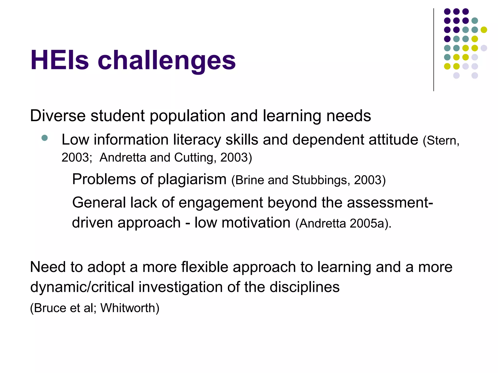 HEIs challenges
Diverse student population and learning needs
 Low information literacy skills and dependent attitude (Stern,
2003; Andretta and Cutting, 2003)
Problems of plagiarism (Brine and Stubbings, 2003)
General lack of engagement beyond the assessment-
driven approach - low motivation (Andretta 2005a).
Need to adopt a more flexible approach to learning and a more
dynamic/critical investigation of the disciplines
(Bruce et al; Whitworth)
 