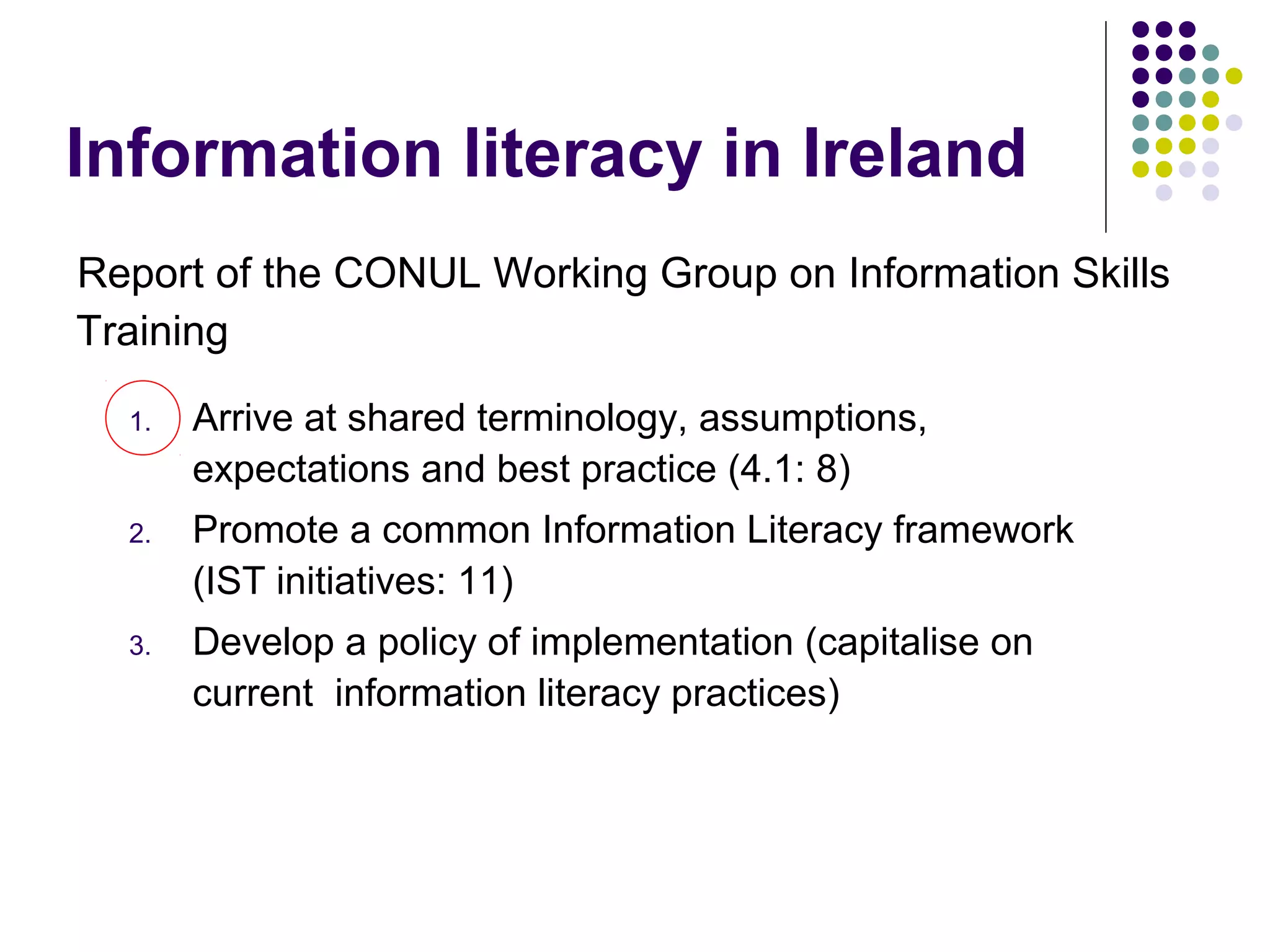 Information literacy in Ireland
Report of the CONUL Working Group on Information Skills
Training
1. Arrive at shared terminology, assumptions,
expectations and best practice (4.1: 8)
2. Promote a common Information Literacy framework
(IST initiatives: 11)
3. Develop a policy of implementation (capitalise on
current information literacy practices)
 