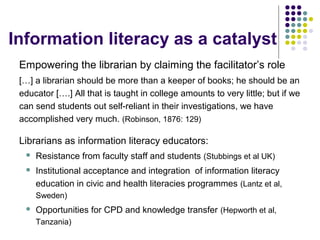 Information literacy as a catalyst
Empowering the librarian by claiming the facilitator’s role
[…] a librarian should be more than a keeper of books; he should be an
educator [….] All that is taught in college amounts to very little; but if we
can send students out self-reliant in their investigations, we have
accomplished very much. (Robinson, 1876: 129)
Librarians as information literacy educators:
 Resistance from faculty staff and students (Stubbings et al UK)
 Institutional acceptance and integration of information literacy
education in civic and health literacies programmes (Lantz et al,
Sweden)
 Opportunities for CPD and knowledge transfer (Hepworth et al,
Tanzania)
 