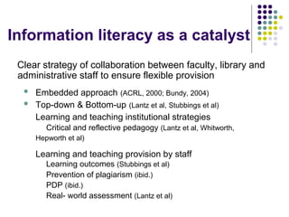Information literacy as a catalyst
Clear strategy of collaboration between faculty, library and
administrative staff to ensure flexible provision
 Embedded approach (ACRL, 2000; Bundy, 2004)
 Top-down & Bottom-up (Lantz et al, Stubbings et al)
Learning and teaching institutional strategies
Critical and reflective pedagogy (Lantz et al, Whitworth,
Hepworth et al)
Learning and teaching provision by staff
Learning outcomes (Stubbings et al)
Prevention of plagiarism (ibid.)
PDP (ibid.)
Real- world assessment (Lantz et al)
 