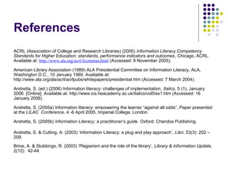References
ACRL (Association of College and Research Libraries) (2000) Information Literacy Competency
Standards for Higher Education: standards, performance indicators and outcomes, Chicago, ACRL.
Available at: http://www.ala.org/acrl/ilcomstan.html (Accessed: 9 November 2005).
American Library Association (1989) ALA Presidential Committee on Information Literacy, ALA,
Washington D.C., 10 January 1989. Available at:
http://www.ala.org/ala/acrl/acrlpubs/whitepapers/presidential.htm (Accessed: 7 March 2004).
Andretta, S. (ed.) (2006) Information literacy: challenges of implementation, Italics, 5 (1), January
2006. [Online]. Available at: http://www.ics.heacademy.ac.uk/italics/vol5iss1.htm (Accessed: 16
January 2006).
Andretta, S. (2005a) Information literacy: empowering the learner “against all odds”, Paper presented
at the LILAC Conference, 4 -6 April 2005, Imperial College, London.
Andretta, S. (2005b) Information Literacy: a practitioner’s guide. Oxford: Chandos Publishing.
Andretta, S. & Cutting, A. (2003) ‘Information Literacy: a plug and play approach’, Libri, 53(3): 202 –
209.
Brine, A. & Stubbings, R. (2003) ‘Plagiarism and the role of the library’, Library & Information Update,
2(12): 42-44.
 