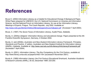 References
Bruce C. (2002) Information Literacy as a Catalist for Educational Change A Background Paper,
White Paper prepared for UNESCO, the U.S. National Commission on Libraries and Information
Science, and the National Forum on Information Literacy, for use at the Information Literacy,
Meetings of Experts, Prague, The Czeck Republic, July 2002. Available at:
http://www.nclis.gov/libinter/infolitconf&meet/papers/bruce-fullpaper.pdf (Accessed 7 April 2004).
Bruce, C. (1997) The Seven Faces of Information Literacy, Auslib Press, Adelaide.
Bundy, A. (2004a) Zeitgeist: Information literacy and educational change. Paper presented at the 4th
Frankfurt Scientific Symposium, Germany, 4 October 2004.
Bundy, A. (ed) (2004b), Australian and New Zealand Information Literacy Framework. Principles,
Standards and Practice, 2nd
edition, Australian and New Zealand Institute for Information Literacy
(ANZIIL), Adelaide. Available at: http://www.caul.edu.au/info-literacy/InfoLiteracyFramework.pdf
(Accessed 7 April 2004).
Bundy, A. (2001), Information Literacy: The Key Competency for the 21st Century, available at:
http://www.library.unisa.edu.au/papers/inlit21.htm (accessed 8 November 2001).
Bundy A. (1999) Information Literacy: the 21st Century Educational Smartcard, Australian Academic
& Research Libraries (AARL), 30 (4), December 1999: 233-250.
 