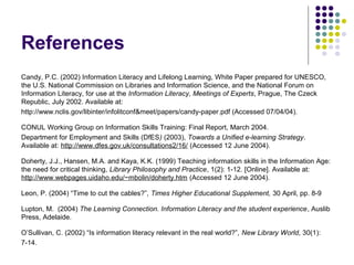 References
Candy, P.C. (2002) Information Literacy and Lifelong Learning, White Paper prepared for UNESCO,
the U.S. National Commission on Libraries and Information Science, and the National Forum on
Information Literacy, for use at the Information Literacy, Meetings of Experts, Prague, The Czeck
Republic, July 2002. Available at:
http://www.nclis.gov/libinter/infolitconf&meet/papers/candy-paper.pdf (Accessed 07/04/04).
CONUL Working Group on Information Skills Training: Final Report, March 2004.
Department for Employment and Skills (DfES) (2003), Towards a Unified e-learning Strategy.
Available at: http://www.dfes.gov.uk/consultations2/16/ (Accessed 12 June 2004).
Doherty, J.J., Hansen, M.A. and Kaya, K.K. (1999) Teaching information skills in the Information Age:
the need for critical thinking, Library Philosophy and Practice, 1(2): 1-12. [Online]. Available at:
http://www.webpages.uidaho.edu/~mbolin/doherty.htm (Accessed 12 June 2004).
Leon, P. (2004) “Time to cut the cables?”, Times Higher Educational Supplement, 30 April, pp. 8-9
Lupton, M. (2004) The Learning Connection. Information Literacy and the student experience, Auslib
Press, Adelaide.
O’Sullivan, C. (2002) “Is information literacy relevant in the real world?”, New Library World, 30(1):
7-14.
 