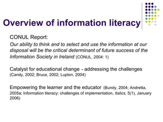 Overview of information literacy
CONUL Report:
Our ability to think and to select and use the information at our
disposal will be the critical determinant of future success of the
Information Society in Ireland (CONUL, 2004: 1)
Catalyst for educational change - addressing the challenges
(Candy, 2002; Bruce, 2002; Lupton, 2004)
Empowering the learner and the educator (Bundy, 2004; Andretta,
2005a; Information literacy: challenges of implementation, Italics, 5(1), January
2006)
 