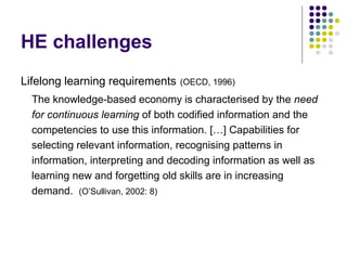 HE challenges
Lifelong learning requirements (OECD, 1996)
The knowledge-based economy is characterised by the need
for continuous learning of both codified information and the
competencies to use this information. […] Capabilities for
selecting relevant information, recognising patterns in
information, interpreting and decoding information as well as
learning new and forgetting old skills are in increasing
demand. (O’Sullivan, 2002: 8)
 