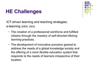 HE Challenges
ICT-driven learning and teaching strategies:
e-learning (DfES, 2003)
• The creation of a professional workforce and fulfilled
citizens through the mastery of self-directed lifelong
learning practices.
• The development of innovative provision geared to
address the needs of a global knowledge society and
the offering of a more flexible education system that
responds to the needs of learners irrespective of their
location.
 