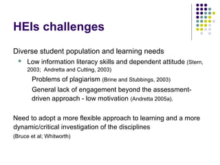 HEIs challenges
Diverse student population and learning needs
 Low information literacy skills and dependent attitude (Stern,
2003; Andretta and Cutting, 2003)
Problems of plagiarism (Brine and Stubbings, 2003)
General lack of engagement beyond the assessment-
driven approach - low motivation (Andretta 2005a).
Need to adopt a more flexible approach to learning and a more
dynamic/critical investigation of the disciplines
(Bruce et al; Whitworth)
 