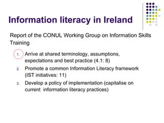 Information literacy in Ireland
Report of the CONUL Working Group on Information Skills
Training
1. Arrive at shared terminology, assumptions,
expectations and best practice (4.1: 8)
2. Promote a common Information Literacy framework
(IST initiatives: 11)
3. Develop a policy of implementation (capitalise on
current information literacy practices)
 