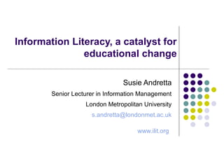 Information Literacy, a catalyst for
educational change
Susie Andretta
Senior Lecturer in Information Management
London Metropolitan University
s.andretta@londonmet.ac.uk
www.ilit.org
 
