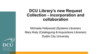 DCU Library's new Request
Collection - incorporation and
collaboration
Michaela Hollywood (Systems Librarian)
Mary Kiely (Cataloguing & Acquisitions Librarian)
Dublin City University
 