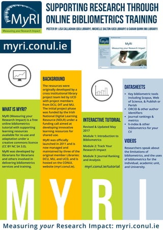 MyRI (Measuring your
Research Impact) is a free
online bibliometrics
tutorial with supporting
learning resources
available for re-use and
adaptation under a
creative commons licence
(CC BY NC SA 3.0).
MyRI was developed by
librarians for librarians
and others involved in
delivering bibliometrics
services and training.
Revised & Updated May
2017
Module 1: Introduction to
Bibliometrics
Module 2: Track Your
Research Impact
Module 3: Journal Ranking
and Analysis
myri.conul.ie/tutorial
 Key bibliometric tools
including Scopus, Web
of Science, & Publish or
Perish
 ORCID & other author
identifiers
 Journal rankings &
metrics
 h-index & other
bibliometrics for your
CV
Researchers speak about
the limitations of
bibliometrics, and the uses
of bibliometrics for the
individual, academic unit,
and University.
The resources were
originally developed by a
cross institutional library
project team led by UCD
with project members
from DCU, DIT and MU.
The initial project phase
was funded by the Irish
National Digital Learning
Resource (NDLR) under a
funding call aimed at
developing innovative
learning resources for
shared use.
MyRI was officially
launched in 2011 and is
now managed and
maintained by three of the
original member Libraries:
DCU, MU, and UCD, and is
hosted on the CONUL
website (myri.conul.ie).
myri.conul.ie
Measuring your Research Impact: myri.conul.ie
 