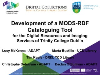 The ADAPT Centre is funded under the SFI Research Centres Programme (Grant 13/RC/2106) and is co-funded under the European Regional Development Fund.
Development of a MODS-RDF
Cataloguing Tool
for the Digital Resources and Imaging
Services of Trinity College Dublin
Lucy McKenna - ADAPT Marta Bustillo - UCD Library
Tim Keefe - DRIS, TCD Library
Christophe Debruyne - ADAPT Declan O’Sullivan - ADAPT
 