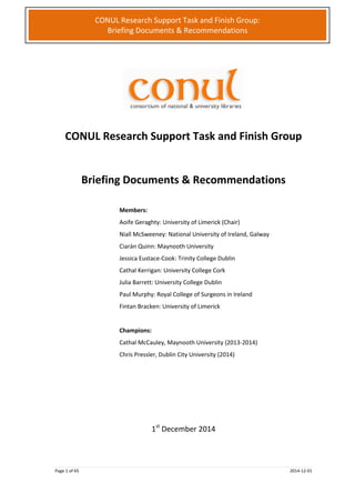 Page 1 of 65 2014-12-01
CONUL Research Support Task and Finish Group:
Briefing Documents & Recommendations
CONUL Research Support Task and Finish Group
Briefing Documents & Recommendations
Members:
Aoife Geraghty: University of Limerick (Chair)
Niall McSweeney: National University of Ireland, Galway
Ciarán Quinn: Maynooth University
Jessica Eustace-Cook: Trinity College Dublin
Cathal Kerrigan: University College Cork
Julia Barrett: University College Dublin
Paul Murphy: Royal College of Surgeons in Ireland
Fintan Bracken: University of Limerick
Champions:
Cathal McCauley, Maynooth University (2013-2014)
Chris Pressler, Dublin City University (2014)
1st
December 2014
 