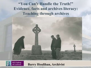 “You Can’t Handle the Truth!”
Evidence, facts and archives literacy:
Teaching through archives
Barry Houlihan, Archivist
 