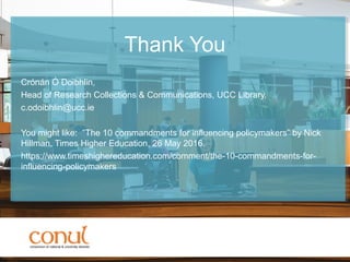 Thank You
Crónán Ó Doibhlin,
Head of Research Collections & Communications, UCC Library.
c.odoibhlin@ucc.ie
You might like: “The 10 commandments for influencing policymakers” by Nick
Hillman, Times Higher Education, 26 May 2016.
https://www.timeshighereducation.com/comment/the-10-commandments-for-
influencing-policymakers
 