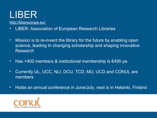 LIBER
http://libereurope.eu/
• LIBER: Association of European Research Libraries
• Mission is to re-invent the library for the future by enabling open
science, leading In changing scholarship and shaping innovative
Research
• Has >400 members & institutional membership is €495 pa
• Currently UL, UCC, NLI, DCU, TCD, MU, UCD and CONUL are
members
• Holds an annual conference in June/July, next is in Helsinki, Finland
 