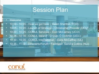 Session Plan
• Welcome
• 10:00 - 10:05 - How we got here – Helen Shenton (TCD)
• 10:05 - 10:20 - Launch of Strategy – Christopher Pressler (DCU)
• 10:20 - 10:25 - CONUL Services – Eoin McCarney (UCD)
• 10:25 - 10:30 - CONUL Ireland - Crónán Ó Doibhlin (UCC)
• 10:30 - 10:35 - CONUL International – Ciara McCaffrey (UL)
• 10:35 - 11:00 - Director's Forum - Facilitator, Sandra Collins (NLI)
 