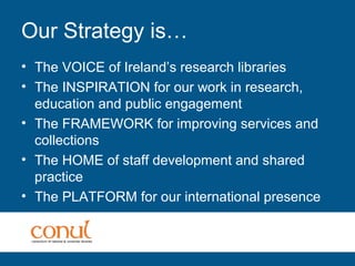 Our Strategy is…
• The VOICE of Ireland’s research libraries
• The INSPIRATION for our work in research,
education and public engagement
• The FRAMEWORK for improving services and
collections
• The HOME of staff development and shared
practice
• The PLATFORM for our international presence
 